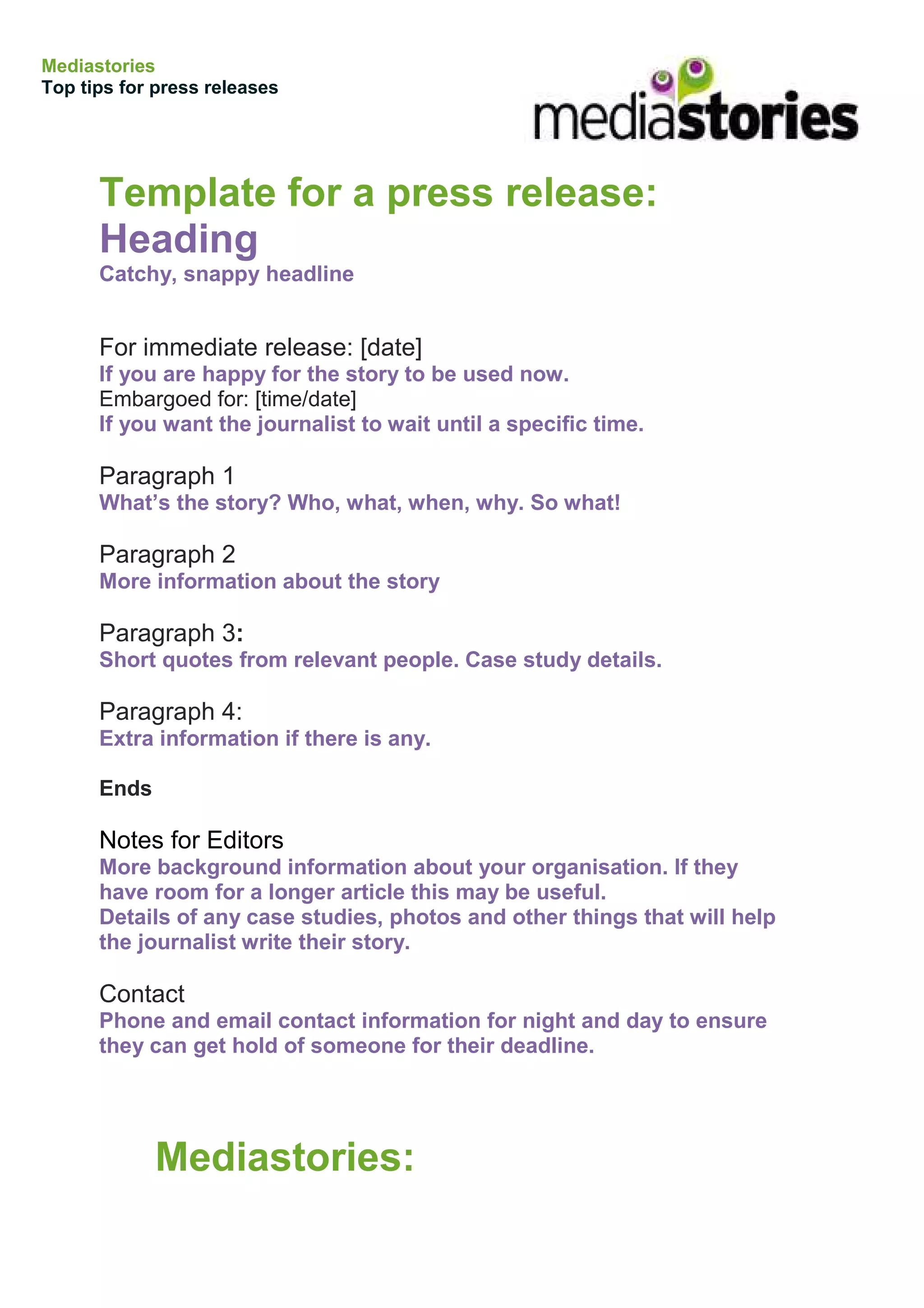 Mediastories
Top tips for press releases




      Template for a press release:
      Heading
      Catchy, snappy headline


      For immediate release: [date]
      If you are happy for the story to be used now.
      Embargoed for: [time/date]
      If you want the journalist to wait until a specific time.

      Paragraph 1
      What’s the story? Who, what, when, why. So what!

      Paragraph 2
      More information about the story

      Paragraph 3:
      Short quotes from relevant people. Case study details.

      Paragraph 4:
      Extra information if there is any.

      Ends

      Notes for Editors
      More background information about your organisation. If they
      have room for a longer article this may be useful.
      Details of any case studies, photos and other things that will help
      the journalist write their story.

      Contact
      Phone and email contact information for night and day to ensure
      they can get hold of someone for their deadline.




             Mediastories:
 