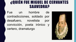 ¿QUIÉN FUE MIGUEL DE CERVANTES
SAAVEDRA?
Fue un hombre de
contradicciones, soldado por
desafuero, novelista por
convicción, poeta irónico y
certero, dramaturgo
 