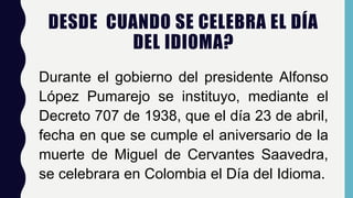 DESDE CUANDO SE CELEBRA EL DÍA
DEL IDIOMA?
Durante el gobierno del presidente Alfonso
López Pumarejo se instituyo, mediante el
Decreto 707 de 1938, que el día 23 de abril,
fecha en que se cumple el aniversario de la
muerte de Miguel de Cervantes Saavedra,
se celebrara en Colombia el Día del Idioma.
 