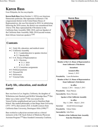 Karen Bass
Member of the U.S. House of Representatives
from California's 37th district
Incumbent
Assumed office
January 3, 2013
Preceded by Laura Richardson
Member of the U.S. House of Representatives
from California's 33rd district
In office
January 3, 2011 – January 3, 2013
Preceded by Diane Watson
Succeeded by Henry Waxman
Speaker of the California Assembly
In office
May 13, 2008 – March 1, 2010
Governor Arnold Schwarzenegger
Preceded by Fabian Núñez
Succeeded by John Pérez
Member of the California State Assembly
from the 47th district
Karen Bass
From Wikipedia, the free encyclopedia
Karen Ruth Bass (born October 3, 1953) is an American
Democratic politician. She represents California's 37th
congressional district in the United States House of
Representatives; she was first elected in 2010. In redistricting
following the 2010 census, the district was renumbered from
33rd to 37th. Bass represented the 47th district in the
California State Assembly 2004–2010, and was Speaker of
the California State Assembly 2008–2010 (second woman,
third African American speaker).[7][8]
Contents
1 Early life, education, and medical career
2 California Assembly
2.1 Leadership prior to speaker election
2.2 Speakership
3 U.S. House of Representatives
3.1 Elections
3.1.1 2010
3.1.2 2012
3.2 Committee assignments
4 Political positions
5 Personal life
6 References
7 External links
Early life, education, and medical
career
Bass was born in Los Angeles, California, the daughter of
Wilhelmina (née Duckett) and DeWitt Talmadge Bass.[9] Her
father was a letter carrier.[5] She was raised in the
Venice/Fairfax neighborhood and went to Hamilton High
School. She studied philosophy at San Diego State University
(1971–1973), then earned a B.S. in health sciences from
California State University, Dominguez Hills (1990).[1]
Bass worked as a physician assistant and as a clinical
instructor at the USC Keck School of Medicine Physician
Assistant Program.[10] Bass founded Community Coalition,
Karen Bass - Wikipedia https://en.wikipedia.org/wiki/Karen_Bass
1 of 7 3/15/2017 12:53 PM
 