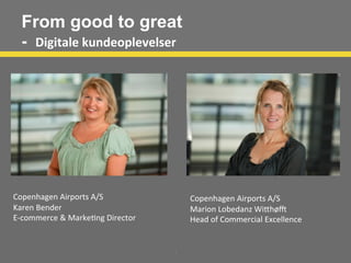 From good to great
- Digitale	
  kundeoplevelser	
  
1
	
  
Copenhagen	
  Airports	
  A/S	
  
Karen	
  Bender	
  
E-­‐commerce	
  &	
  Marke;ng	
  Director	
  
	
  
	
  
	
  
	
  
	
  
Copenhagen	
  Airports	
  A/S	
  
Marion	
  Lobedanz	
  WiAhøC	
  
Head	
  of	
  Commercial	
  Excellence	
  
	
  
	
  
 