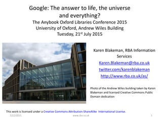 7/22/2015 www.rba.co.uk 1
Google: The answer to life, the universe
and everything?
The Anybook Oxford Libraries Conference 2015
University of Oxford, Andrew Wiles Building
Tuesday, 21st July 2015
Karen Blakeman, RBA Information
Services
Karen.Blakeman@rba.co.uk
twitter.com/karenblakeman
http://www.rba.co.uk/as/
Photo of the Andrew Wiles building taken by Karen
Blakeman and licensed Creative Commons Public
Domain dedication
This work is licensed under a Creative Commons Attribution-ShareAlike International License.
 