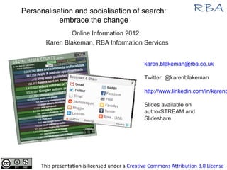 Personalisation and socialisation of search:
           embrace the change
                Online Information 2012,
        Karen Blakeman, RBA Information Services


                                                  karen.blakeman@rba.co.uk

                                                  Twitter: @karenblakeman

                                                  http://www.linkedin.com/in/karenb

                                                  Slides available on
                                                  authorSTREAM and
                                                  Slideshare




      This presentation is licensed under a Creative Commons Attribution 3.0 License
 