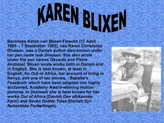 Baroness Karen von Blixen-Finecke (17 April 1885 – 7 September 1962), née Karen Christenze Dinesen, was a Danish author also known under her pen name Isak Dinesen. She also wrote under the pen names Osceola and Pierre Andrézel. Blixen wrote works both in Danish and in English. She is best known, at least in English, for Out of Africa, her account of living in Kenya, and one of her stories, , Babette's Feastboth which have been adapted into highly acclaimed, Academy Award-winning motion pictures. In Denmark she is best known for her works  Out of Africa  (Danish  Den afrikanske Farm ) and  Seven Gothic Tales  (Danish  Syv fantastiske Fortællinger ). KAREN BLIXEN 