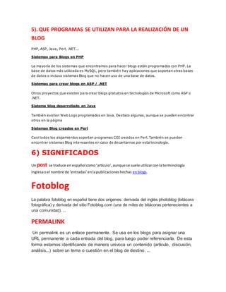 5). QUE PROGRAMAS SE UTILIZAN PARA LA REALIZACIÓN DE UN
BLOG
PHP, ASP, Java, Perl, .NET...
Sistemas para Blogs en PHP
La mayoría de los sistemas que encontramos para hacer blogs están programados con PHP. La
base de datos más utilizada es MySQL, pero también hay aplicaciones que soportan otras bases
de datos o incluso sistemas Blog que no hacen uso de una base de datos.
Sistemas para crear blogs en ASP / .NET
Otros proyectos que existen para crear blogs gratuitos en tecnologías de Microsoft como ASP o
.NET.
Sistema blog desarrollado en Java
También existen Web Logs programados en Java. Destaco algunos, aunque se pueden encontrar
otros en la página
Sistemas Blog creados en Perl
Casi todos los alojamientos soportan programas CGI creados en Perl. También se pueden
encontrar sistemas Blog interesantes en caso de decantarnos por esta tecnología.
6) SIGNIFICADOS
Un post se traduce en español como‘artículo’,aunque se suele utilizarconlaterminología
inglesaoel nombre de ‘entradas’enlapublicacioneshechas enblogs.
Fotoblog
La palabra fotoblog en español tiene dos orígenes: derivada del inglés photoblog (bitácora
fotográfica) y derivada del sitio Fotoblog.com (una de miles de bitácoras pertenecientes a
una comunidad). ...
PERMALINK
Un permalink es un enlace permanente. Se usa en los blogs para asignar una
URL permanente a cada entrada del blog, para luego poder referenciarla. De esta
forma estamos identificando de manera univoca un contenido (artículo, discusión,
análisis,..) sobre un tema o cuestión en el blog de destino. ...
 