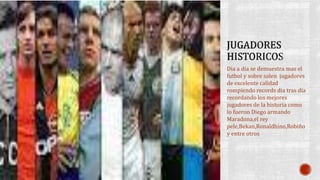 Dia a dia se demuestra mas el
futbol y sobre salen jugadores
de excelente calidad
rompiendo records dia tras dia
recordando los mejores
jugadores de la historia como
lo fueron Diego armando
Maradona,el rey
pele,Bekan,Ronaldhino,Robiño
y entre otros
 