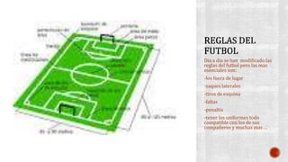Dia a dia se han modificado las
reglas del futbol pero las mas
esenciales son:
-los fuera de lugar
-saques laterales
-tiros de esquina
-faltas
-penaltis
-tener los uniformes todo
compatible con los de sus
compañeros y muchas mas….
 