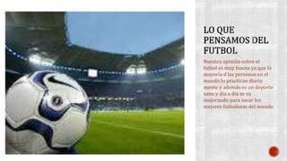 Nuestra opinión sobre el
futbol es muy buena ya que la
mayoría d las personas en el
mundo lo practican diaria
mente y además es un deporte
sano y dia a dia se va
mejorando para sacar los
mejores futbolistas del mundo
 