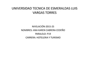 UNIVERSIDAD TECNICA DE ESMERALDAS LUIS
VARGAS TORRES
NIVELACIÓN-2015-2S
NOMBRES: ANA KAREN CABRERA CEDEÑO
PARALELO: P19
CARRERA: HOTELERIA Y TURISMO
 