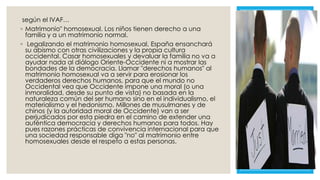 según el IVAF…
◦ Matrimonio" homosexual. Los niños tienen derecho a una
familia y a un matrimonio normal.
◦ Legalizando el matrimonio homosexual, España ensanchará
su abismo con otras civilizaciones y la propia cultura
occidental. Casar homosexuales y devaluar la familia no va a
ayudar nada al diálogo Oriente-Occidente ni a mostrar las
bondades de la democracia. Llamar "derechos humanos" al
matrimonio homosexual va a servir para erosionar los
verdaderos derechos humanos, para que el mundo no
Occidental vea que Occidente impone una moral (o una
inmoralidad, desde su punto de vista) no basada en la
naturaleza común del ser humano sino en el individualismo, el
materialismo y el hedonismo. Millones de musulmanes y de
chinos (y la autoridad moral de Occidente) van a ser
perjudicados por esta piedra en el camino de extender una
auténtica democracia y derechos humanos para todos. Hay
pues razones prácticas de convivencia internacional para que
una sociedad responsable diga "no" al matrimonio entre
homosexuales desde el respeto a estas personas.

 
