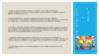 ◦ * Todas las personas tienen derecho a ser feliz y esto implica ser libres e
iguales, también ante la ley. Las leyes deben ser para todos y no debe importar si
alguien es heterosexual o no.
◦ * La ley de adopción vigente no exige ser heterosexual para adoptar.
Actualmente, muchas parejas homosexuales crían a sus hijos, adoptados -por uno de
sus integrantes- o concebidos a través de métodos de fertilización asistida.

◦ * Los niños y niñas hijos de gays y lesbianas deben tener los mismos derechos que los
de las parejas heterosexuales. En la actualidad, el miembro de la pareja homosexual
que no figura como adoptante no tiene vínculo hereditario ni puede hacerse cargo
del niño en caso de fallecimiento del adoptante.

◦ * La familia, al igual que toda otra institución, es un producto social sujeto a
modificaciones. Las relaciones humanas están atravesadas por la cultura, por eso, las
normas y leyes se modifican con el objetivo de acompañar los cambios culturales.

◦ * El matrimonio es civil y no un tema religioso. Cada religión evalúa para sí si lo
acepta o no.

A
R
G
U
M
E
N
T
O
S

A

F
A
V
O
R

 