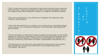 ◦ * Sólo 7 países del mundo contemplan la figura del matrimonio para personas
del mismo sexo. Además, los países en los que se incluye esta figura cuentan
con regulaciones sobre fertilización asistida y un régimen de filiación abierto.

◦ * Esta norma generaría un caos filiatorio en el Registro de Adopción (¿dos
madres?, ¿dos padres?).

◦ * Todo niño tiene derecho a un padre y una madre para su desarrollo integral
como persona. Así, conceder la adopción a homosexuales sería perjudicial
para el menor.

◦ * Para evitar abusos o desamparo legal a parejas homosexuales no hace falta
aprobar el matrimonio homosexual, ya que la mayoría de los beneficios de un
matrimonio puede regularse a través de acuerdos legales (por ejemplo, en
relación a herencias, transmisión de bienes, propiedades compartidas, etc.).
◦ * El matrimonio es una institución esencialmente heterosexual y esto implica
desnaturalizar el concepto de matrimonio, lo que implica pervertir la
“naturaleza” del mismo.

A
c
r
o
g
n
u e t
m n r
e
a
n
t
o
s

 