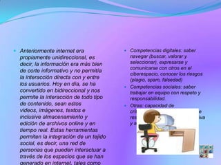  Anteriormente internet era              Competencias digitales: saber
  propiamente unidireccional, es           navegar (buscar, valorar y
  decir, la información era más bien       seleccionar), expresarse y
                                           comunicarse con otros en el
  de corte informativo y no permitía
                                           ciberespacio, conocer los riesgos
  la interacción directa con y entre       (plagio, spam, falsedad)
  los usuarios. Hoy en día, se ha
                                          Competencias sociales: saber
  convertido en bidireccional y nos        trabajar en equipo con respeto y
  permite la interacción de todo tipo      responsabilidad.
  de contenido, sean estos                Otras: capacidad de
  videos, imágenes, textos e               crítica, creatividad, capacidad de
  inclusive almacenamiento y               resolución de problemas, iniciativa
  edición de archivos online y en          y aprendizaje autónomo, etc.
  tiempo real. Estas herramientas
  permiten la integración de un tejido
  social, es decir, una red de
  personas que pueden interactuar a
  través de los espacios que se han
  generado en internet, tales como
 