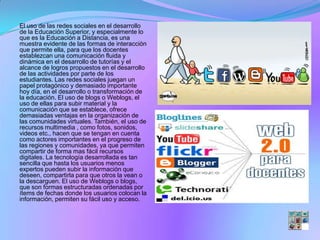 El uso de las redes sociales en el desarrollo
de la Educación Superior, y especialmente lo
que es la Educación a Distancia, es una
muestra evidente de las formas de interacción
que permite ella, para que los docentes
establezcan una comunicación fluida y
dinámica en el desarrollo de tutorías y el
alcance de logros propuestos en el desarrollo
de las actividades por parte de los
estudiantes. Las redes sociales juegan un
papel protagónico y demasiado importante
hoy día, en el desarrollo o transformación de
la educación. El uso de blogs o Weblogs, el
uso de ellas para subir material y la
comunicación que se establece, ofrece
demasiadas ventajas en la organización de
las comunidades virtuales. También, el uso de
recursos multimedia , como fotos, sonidos,
videos etc., hacen que se tengan en cuenta
como actores importantes en el progreso de
las regiones y comunidades, ya que permiten
compartir de forma mas fácil recursos
digitales. La tecnología desarrollada es tan
sencilla que hasta los usuarios menos
expertos pueden subir la información que
deseen, compartirla para que otros la vean o
la descarguen. El uso de Weblogs o blogs,
que son formas estructuradas ordenadas por
ítems de fechas donde los usuarios colocan la
información, permiten su fácil uso y acceso.
 