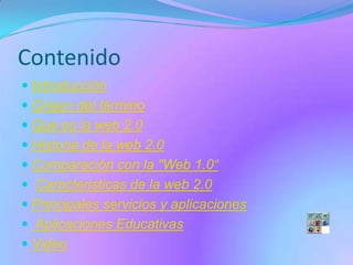 Contenido
 Introducción
 Origen del término
 Que es la web 2.0
 Historia de la web 2.0
 Comparación con la "Web 1.0“
 Caracteristicas de la web 2.0
 Principales servicios y aplicaciones
 Aplicaciones Educativas
 Video
 