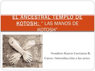 EL ANCESTRAL TEMPLO DE
 KOTOSH: “ LAS MANOS DE
        KOTOSH”



              Nombre: Karen Carranza B.
          Curso : Introducción a las artes.
 