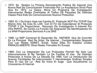  1972: Se Realizo La Primera Demostración Publica De Arponet Una
Nueva Red De Comunicación Financiada Por La Arquitectura Sirvió Para
Que En 1973, La Darpa, Micra Un Programa De Investigación
Interconectar Redes Orientadas Al Trafico De Paquetes De Distintas
Clases Para Este De Comunicaciones Nuevos Protocolos
 1983: El 1 De Enero Arpe net Cambio El Protocolo NCP Por TCP/IP Ese
Mismo Año. Se Creo EL LAN Con El Fin De Estandarizar El Protocolo
TCP/IP Y De Proporcionar Recursos De Investigación A Internet Por
Otra PARTE, Se Centro La Función De Asignación De Identificadores En
La IANA Proporciona Servicios A Los DNS
 1986: La NSP Comenzó El Desarrollo De NSFNER, Que Se Convirtió
En La Principal Red De Árbol, De Internet , Complementaba Después
Con Las Redes NSNET, Esnet, Todas Ellas En Estados Unidos
PARALELAMENTE Otras Redes Troncales En Europa
 1989: Con La Integración De Los Protocolos Permitir No Solo Las
Interconexiones Si No También La De Facilitar El Uso De Distintos
Protocolos A Inicios De La Década De 1990, Con La Introducción De
Nuevas Facilidades De Interconexión Y Herramientas Graficas Simples
Para El Uso De La Red Se Inicio El Auge Que Actualmente Le
Conocemos Al Internet
 