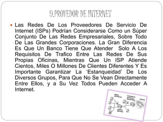 9.PROVEDOR DE INTERNET
 Las Redes De Los Proveedores De Servicio De
Internet (ISPs) Podrían Considerarse Como un Súper
Conjunto De Las Redes Empresariales, Sobre Todo
De Las Grandes Corporaciones. La Gran Diferencia
Es Que Un Banco Tiene Que Atender Solo A Los
Requisitos De Trafico Entre Las Redes De Sus
Propias Oficinas, Mientras Que Un ISP Atiende
Cientos, Miles O Millones De Clientes Diferentes Y Es
Importante Garantizar La ‘Estanqueidad’ De Los
Diversos Grupos, Para Que No Se Vean Directamente
Entre Ellos, y a Su Vez Todos Pueden Acceder A
Internet.
 