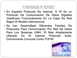 11.PROTOCOLOS DE INTERNET
 En Español Protocolo De Internet, O IP Es un
Protocolo De Comunicación De Datos Digitales
Clasificado Funcionalmente En La Capa De Red
Según El Modelo internacional.
 Se han Desarrollado Diferentes Familias De
Protocolos Para Comunicación Por Red De Datos
Para Los Sistemas UNIX. El Mas Ampliamente
Utilizado Es El Internet Protocolo Suite,
Comúnmente Conocido Como TCP/IP.
 