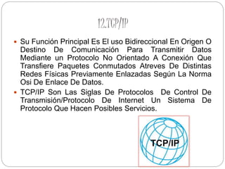 12.TCP/IP
 Su Función Principal Es El uso Bidireccional En Origen O
Destino De Comunicación Para Transmitir Datos
Mediante un Protocolo No Orientado A Conexión Que
Transfiere Paquetes Conmutados Atreves De Distintas
Redes Físicas Previamente Enlazadas Según La Norma
Osi De Enlace De Datos.
 TCP/IP Son Las Siglas De Protocolos De Control De
Transmisión/Protocolo De Internet Un Sistema De
Protocolo Que Hacen Posibles Servicios.
 