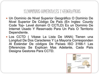 13.DOMINIOS COMERCIALES Y GEOGRAFICOS
 Un Dominio de Nivel Superior Geográfico O Dominio De
Nivel Superior De Código De País (En Ingles: County
Code Top- Level domain O CCTLD) Es un Dominio De
Internet Usado Y Reservado Para Un País O Territorio
Dependiente.
 Los CCTD ( Véase La Lista De IANA) Tienen una
Longitud De Dos Caracteres Y La Mayoría Corresponden
Al Estándar De códigos De Países ISO 3166-1 Las
Diferencias Se Explican Mas Adelante, Cada País
Designa Gestores Para CCTD.
 
