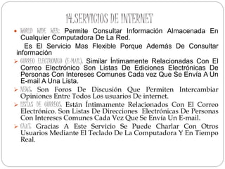 14.SERVICIOS DE INTERNET
 WORLD WIDE WEB: Permite Consultar Información Almacenada En
Cualquier Computadora De La Red.
Es El Servicio Mas Flexible Porque Además De Consultar
información
 CORREO ELECTRONICO (E-MAIL): Similar Íntimamente Relacionadas Con El
Correo Electrónico Son Listas De Ediciones Electrónicas De
Personas Con Intereses Comunes Cada vez Que Se Envía A Un
E-mail A Una Lista.
 NEWS: Son Foros De Discusión Que Permiten Intercambiar
Opiniones Entre Todos Los usuarios De internet.
 LISTAS DE CORREOS: Están Íntimamente Relacionados Con El Correo
Electrónico. Son Listas De Direcciones Electrónicas De Personas
Con Intereses Comunes Cada Vez Que Se Envía Un E-mail.
 CHAT: Gracias A Este Servicio Se Puede Charlar Con Otros
Usuarios Mediante El Teclado De La Computadora Y En Tiempo
Real.
 