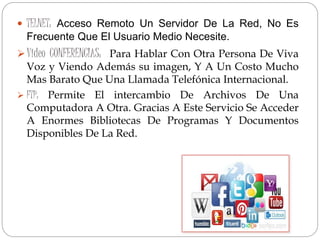  TELNET: Acceso Remoto Un Servidor De La Red, No Es
Frecuente Que El Usuario Medio Necesite.
Video CONFERENCIAS: Para Hablar Con Otra Persona De Viva
Voz y Viendo Además su imagen, Y A Un Costo Mucho
Mas Barato Que Una Llamada Telefónica Internacional.
 FTP: Permite El intercambio De Archivos De Una
Computadora A Otra. Gracias A Este Servicio Se Acceder
A Enormes Bibliotecas De Programas Y Documentos
Disponibles De La Red.
 