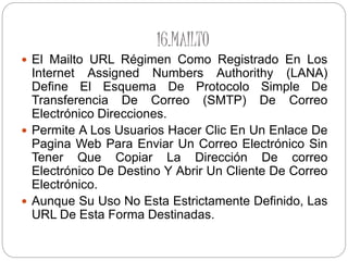 16.MAILTO
 El Mailto URL Régimen Como Registrado En Los
Internet Assigned Numbers Authorithy (LANA)
Define El Esquema De Protocolo Simple De
Transferencia De Correo (SMTP) De Correo
Electrónico Direcciones.
 Permite A Los Usuarios Hacer Clic En Un Enlace De
Pagina Web Para Enviar Un Correo Electrónico Sin
Tener Que Copiar La Dirección De correo
Electrónico De Destino Y Abrir Un Cliente De Correo
Electrónico.
 Aunque Su Uso No Esta Estrictamente Definido, Las
URL De Esta Forma Destinadas.
 