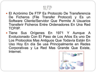18.FTP
 El Acrónimo De FTP Es Protocolo De Transferencia
De Ficheros (File Transfer Protocol) y Es un
Software Cliente/Servidor Que Permite A Usuarios
Transferir Ficheros Entre Ordenadores En Una Red
TCP/IP.
 Tiene Sus Orígenes En 1971 Y Aunque A
Evolucionado Con El Paso de Los Años Es uno De
Los Protocolos Mas Antiguos Que Todavía Están En
Uso Hoy En día Se usa Principalmente en Redes
Corporativas y La Red Mas Grande Que Existe,
Internet.
 