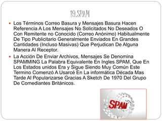 19.SPAM
 Los Términos Correo Basura y Mensajes Basura Hacen
Referencia A Los Mensajes No Solicitados No Deseados O
Con Remitente no Conocido (Correo Anónimo) Habitualmente
De Tipo Publicitario Generalmente Enviados En Grandes
Cantidades (Incluso Masivas) Que Perjudican De Alguna
Manera Al Receptor.
 La Acción De Enviar Archivos, Mensajes Se Denomina
SPAMMING La Palabra Equivalente En Ingles SPAM, Que En
Los Estados unidos Era y Sigue Siendo Muy Común Este
Termino Comenzó A Usarcé En La informática Década Mas
Tarde Al Popularizarse Gracias A Sketch De 1970 Del Grupo
De Comediantes Británicos.
 