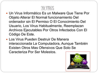20.VIRUS
 Un Virus Informático Es un Malware Que Tiene Por
Objeto Alterar El Normal funcionamiento Del
ordenador sin El Permiso O El Conocimiento Del
Usuario, Los Virus Habitualmente, Reemplazan
Archivos Ejecutables Por Otros Infectados Con El
Código De Este.
 Los Virus Pueden Destruir De Manera
interaccionada La Computadora, Aunque También
Existen Otros Mas Ofensivos Que Solo Se
Caracteriza Por Ser Molestos.
 