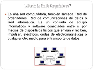 1:¿Que Es La Red De Computadores?
 Es una red computadora, también llamada. Red de
ordenadores, Red de comunicaciones de datos o
Red informática. Es un conjunto de equipo
informáticos y software conectados entre si por
medios de dispositivos físicos que envían y reciben,
impulsan, eléctricos, ondas de electromagnéticas o
cualquier otro medio para el transporte de datos.
 