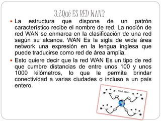 3.¿Qué ES RED WAN?
 La estructura que dispone de un patrón
característico recibe el nombre de red. La noción de
red WAN se enmarca en la clasificación de una red
según su alcance. WAN Es la sigla de wide área
network una expresión en la lengua inglesa que
puede traducirse como red de área amplia.
 Esto quiere decir que la red WAN Es un tipo de red
que cumbre distancias de entre unos 100 y unos
1000 kilómetros, lo que le permite brindar
conectividad a varias ciudades o incluso a un país
entero.
 
