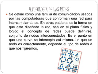 4.TOPOLOGIA DE LAS REDES
 Se define como una familia de comunicación usados
por las computadoras que conforman una red para
intercambiar datos. En otras palabras es la forma en
que esta diseñada la red, sea en el plano físico y
lógico el concepto de redes puede definirse,
conjunto de nodos interconectados. Es el punto en
que una curva se intercepta así misma. Lo que un
nodo es correctamente, depende el tipo de redes a
que nos fijaremos.
 