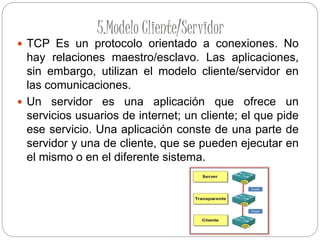 5.Modelo Cliente/Servidor
 TCP Es un protocolo orientado a conexiones. No
hay relaciones maestro/esclavo. Las aplicaciones,
sin embargo, utilizan el modelo cliente/servidor en
las comunicaciones.
 Un servidor es una aplicación que ofrece un
servicios usuarios de internet; un cliente; el que pide
ese servicio. Una aplicación conste de una parte de
servidor y una de cliente, que se pueden ejecutar en
el mismo o en el diferente sistema.
 