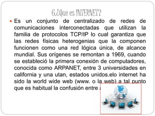 6.¿Que es INTERNET?
 Es un conjunto de centralizado de redes de
comunicaciones interconectadas que utilizan la
familia de protocolos TCP/IP lo cual garantiza que
las redes físicas heterogenias que la componen
funcionen como una red lógica única, de alcance
mundial. Sus orígenes se remontan a 1969, cuando
se estableció la primera conexión de computadores,
conocida como ARPANET, entre 3 universidades en
california y una utan, estados unidos.elo internet ha
sido la world wide web (www. o la web) a tal punto
que es habitual la confusión entre ambos términos
 