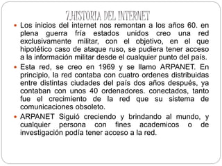 7.HISTORIA DEL INTERNET
 Los inicios del internet nos remontan a los años 60. en
plena guerra fría estados unidos creo una red
exclusivamente militar, con el objetivo, en el que
hipotético caso de ataque ruso, se pudiera tener acceso
a la información militar desde el cualquier punto del país.
 Esta red, se creo en 1969 y se llamo ARPANET. En
principio, la red contaba con cuatro ordenes distribuidas
entre distintas ciudades del país dos años después, ya
contaban con unos 40 ordenadores. conectados, tanto
fue el crecimiento de la red que su sistema de
comunicaciones obsoleto.
 ARPANET Siguió creciendo y brindando al mundo, y
cualquier persona con fines academicos o de
investigación podía tener acceso a la red.
 