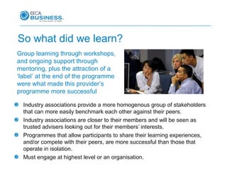 So what did we learn?
Group learning through workshops,
and ongoing support through
mentoring, plus the attraction of a
‘label’ at the end of the programme
were what made this provider’s
programme more successful

  Industry associations provide a more homogenous group of stakeholders
  that can more easily benchmark each other against their peers.
  Industry associations are closer to their members and will be seen as
  trusted advisers looking out for their members’ interests.
  Programmes that allow participants to share their learning experiences,
  and/or compete with their peers, are more successful than those that
  operate in isolation.
  Must engage at highest level or an organisation.
 