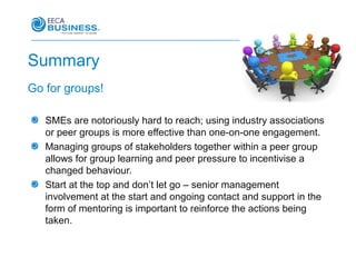 Summary
Go for groups!

   SMEs are notoriously hard to reach; using industry associations
   or peer groups is more effective than one-on-one engagement.
   Managing groups of stakeholders together within a peer group
   allows for group learning and peer pressure to incentivise a
   changed behaviour.
   Start at the top and don’t let go – senior management
   involvement at the start and ongoing contact and support in the
   form of mentoring is important to reinforce the actions being
   taken.
 