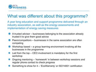 What was different about this programme?
A year long education and support programme delivered through an
industry association, as well as the energy assessments and
implementation of energy saving measures

   A trusted advisor – businesses belonging to the association already
   trusted it to give them good advice
   Peers/competitors – businesses in the same association are often
   competing
   Workshop based – a group learning environment involving all the
   businesses in the programme
   Led from the top – CEO involvement is mandatory for the first
   workshop
   Ongoing mentoring – ‘homework’ in between workshop sessions and
   regular phone contact to check progress
   Something to show for it – ‘EcoWarranty’ or ISO14001 certification
 