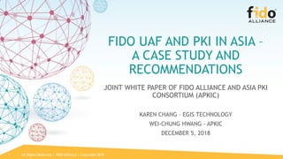 All Rights Reserved | FIDO Alliance | Copyright 20181
FIDO UAF AND PKI IN ASIA –
A CASE STUDY AND
RECOMMENDATIONS
JOINT WHITE PAPER OF FIDO ALLIANCE AND ASIA PKI
CONSORTIUM (APKIC)
KAREN CHANG – EGIS TECHNOLOGY
WEI-CHUNG HWANG - APKIC
DECEMBER 5, 2018
 