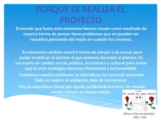 PORQUE SE REALIZA EL
PROYECTO
El mundo que hasta este momento hemos creado como resultado de
nuestra forma de pensar tiene problemas que no pueden ser
resueltos pensando del modo en cuando los creamos.
Es necesario cambiar nuestra forma de pensar y de actuar para
poder modificar el destino al que estamos llevando al planeta. Es
necesario un cambio social, político, económico y cultural para evitar
que la crisis ecológica destruya finalmente a la humanidad.
Cuidemos nuestro ambiente, la naturaleza, los recursos naturales.
Dale un respiro al ambiente, deja de contaminar.
Hoy la naturaleza clama por ayuda, extiéndele la mano. Un mundo
verde y limpio es mundo mejor.
 