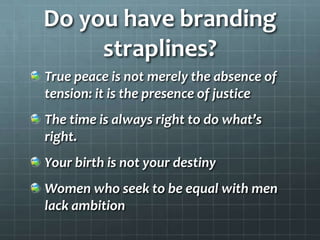 Do you have branding
straplines?
True peace is not merely the absence of
tension: it is the presence of justice

The time is always right to do what’s
right.
Your birth is not your destiny
Women who seek to be equal with men
lack ambition

 