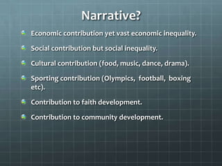 Narrative?
Economic contribution yet vast economic inequality.
Social contribution but social inequality.

Cultural contribution (food, music, dance, drama).
Sporting contribution (Olympics, football, boxing
etc).

Contribution to faith development.
Contribution to community development.

 