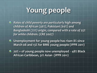 Young people
Rates of child poverty are particularly high among
children of African (56%), Pakistani (60%) and
Bangladeshi (72%) origin, compared with a rate of 25%
for white children. (CRE 2007)
Unemployment for young people has risen 8% since
March 08 and 13% for BME young people (IPPR 2011)

20% + of young people now unemployed - 48% Black
African Caribbean, 31% Asian (IPPR 2011)

 