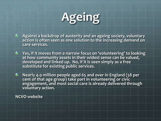 Ageing
Against a backdrop of austerity and an ageing society, voluntary
action is often seen as one solution to the increasing demand on
care services.
Yes, if it moves from a narrow focus on ‘volunteering’ to looking
at how community assets in their widest sense can be valued,
developed and linked up. No, if it is seen simply as a free
substitute for existing public services.
Nearly 4.9 million people aged 65 and over in England (58 per
cent of that age group) take part in volunteering or civic
engagement, and most social care is already delivered through
voluntary action.
NCVO website

 