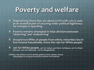 Poverty and welfare
Stigmatising those they are about to hit with cuts is seen
as an essential part of securing wider political legitimacy
for changes in spending.
Poverty remains entangled in false divisions between
‘deserving’ and ‘undeserving’
Around two-fifths of people from ethnic minorities live in
low-income households, twice the rate for White people.
20% for White people. 30% for Indians and Black Caribbeans. 50% for Black
Africans. 60% for Pakistanis. 70% for Bangladeshis

Welfare, the dirtiest word in British politics? Chris Johnes, Oxfam
http:/blogs.ncvo.org.uk/2013/08/15/welfare-chris-johnes/

 