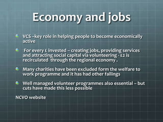 Economy and jobs
VCS –key role in helping people to become economically
active
For every £ invested – creating jobs, providing services
and attracting social capital via volunteering - £2 is
recirculated through the regional economy .
Many charities have been excluded form the welfare to
work programme and it has had other failings
Well managed volunteer programmes also essential – but
cuts have made this less possible
NCVO website

 