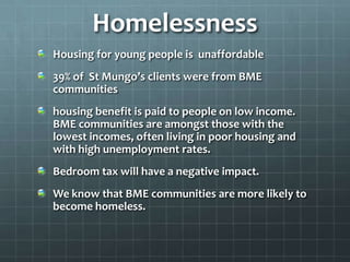Homelessness
Housing for young people is unaffordable
39% of St Mungo’s clients were from BME
communities
housing benefit is paid to people on low income.
BME communities are amongst those with the
lowest incomes, often living in poor housing and
with high unemployment rates.
Bedroom tax will have a negative impact.
We know that BME communities are more likely to
become homeless.

 