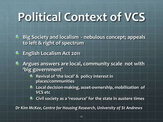 Political Context of VCS
Big Society and localism - nebulous concept; appeals
to left & right of spectrum
English Localism Act 2011
Argues answers are local, community scale not with
‘big government’
Revival of ‘the local’ & policy interest in
places/communities
Local decision-making, asset-ownership, mobilisation of
VCS etc
Civil society as a ‘resource’ for the state in austere times
Dr Kim McKee, Centre for Housing Research, University of St Andrews
25

 